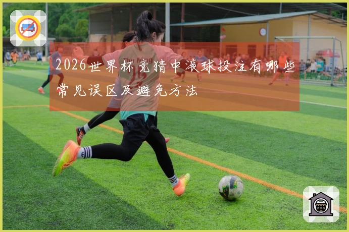 2026世界杯竞猜中滚球投注有哪些常见误区及避免方法