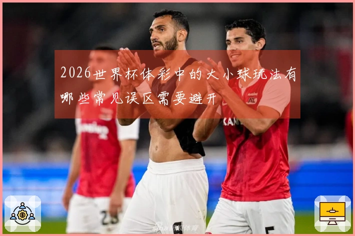 2026世界杯体彩中的大小球玩法有哪些常见误区需要避开