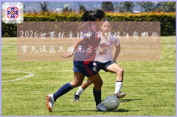 2026世界杯竞猜中滚球投注有哪些常见误区及避免方法