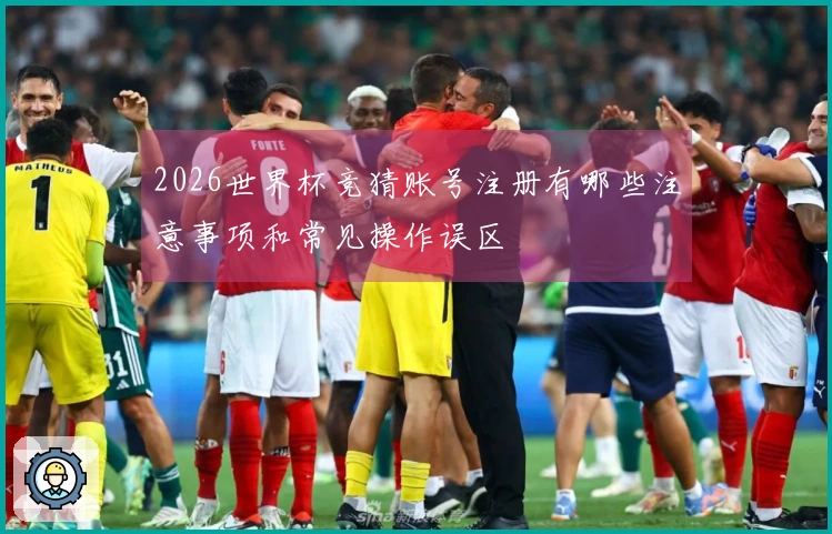 2026世界杯竞猜账号注册有哪些注意事项和常见操作误区